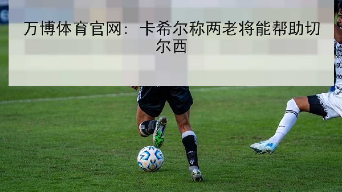 万博体育官网: 卡希尔称两老将能帮助切尔西 万博体育官网: 卡希尔称两老将能帮助切尔西
