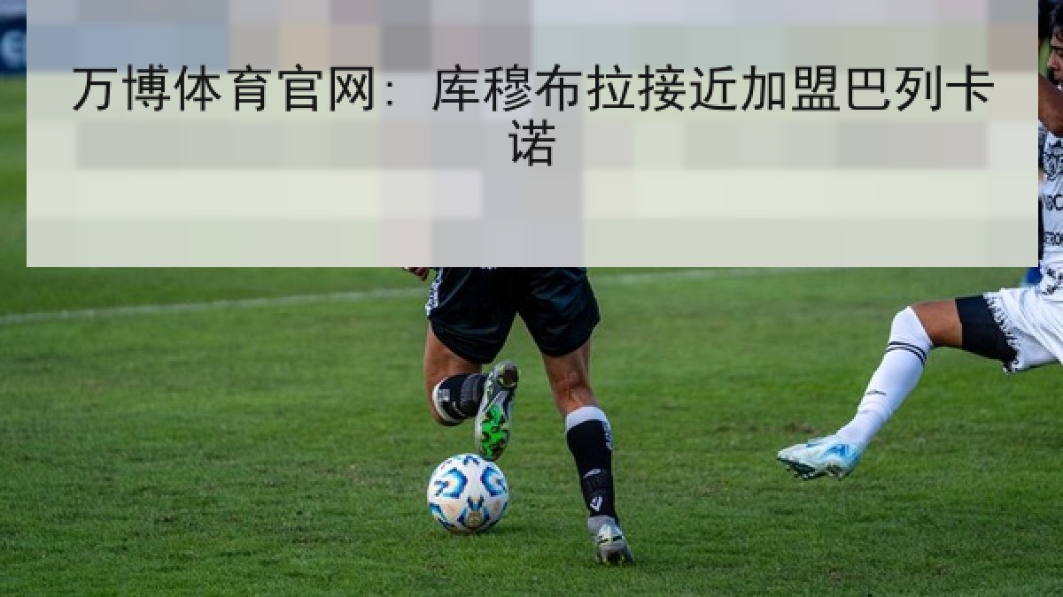 万博体育官网: 库穆布拉接近加盟巴列卡诺