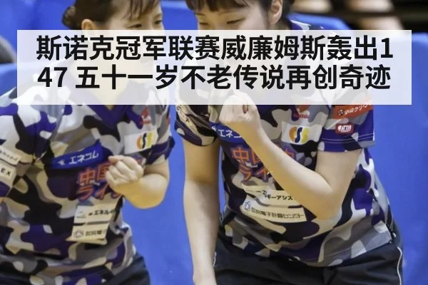 斯诺克冠军联赛威廉姆斯轰出147 五十一岁不老传说再创奇迹