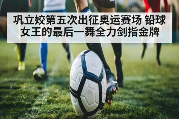巩立姣第五次出征奥运赛场 铅球女王的最后一舞全力剑指金牌