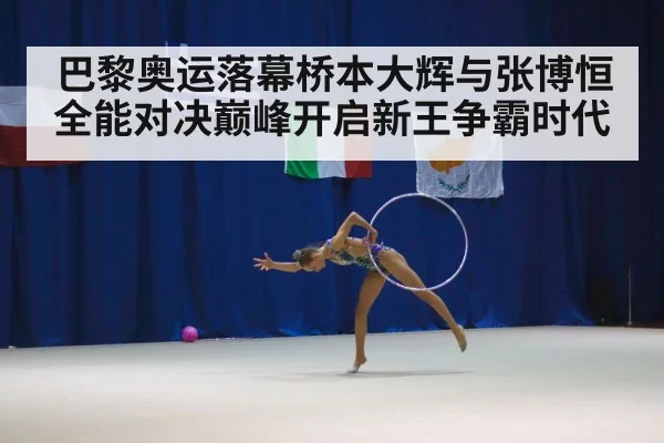 巴黎奥运落幕桥本大辉与张博恒全能对决巅峰开启新王争霸时代